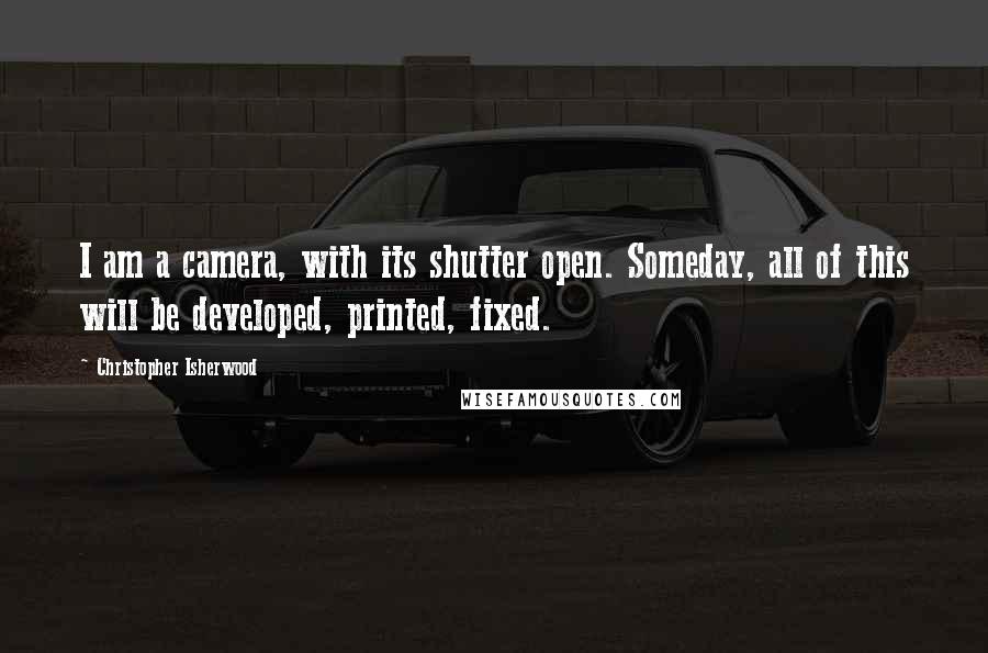 Christopher Isherwood Quotes: I am a camera, with its shutter open. Someday, all of this will be developed, printed, fixed.