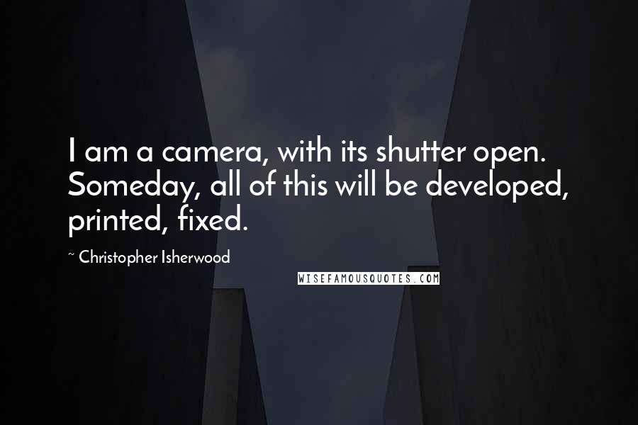 Christopher Isherwood Quotes: I am a camera, with its shutter open. Someday, all of this will be developed, printed, fixed.