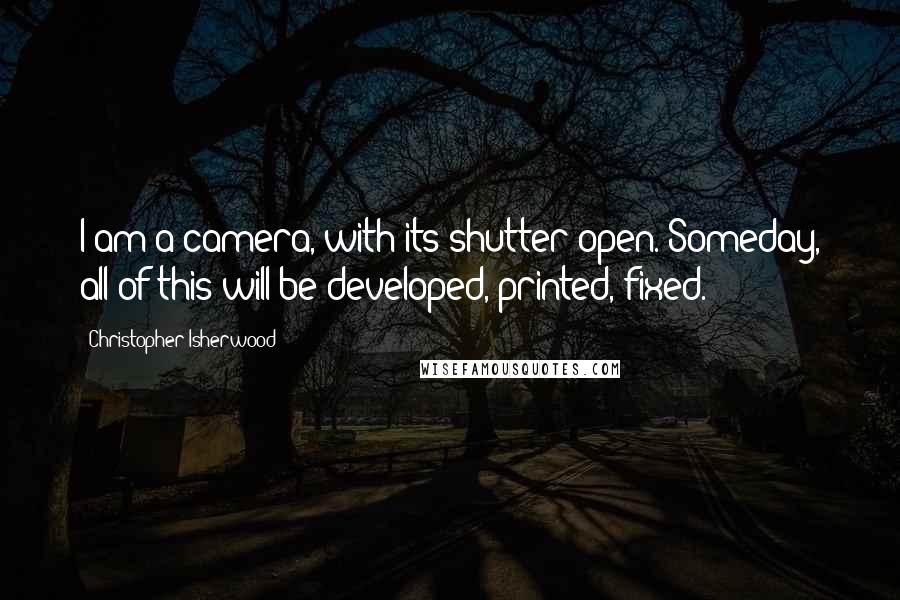 Christopher Isherwood Quotes: I am a camera, with its shutter open. Someday, all of this will be developed, printed, fixed.