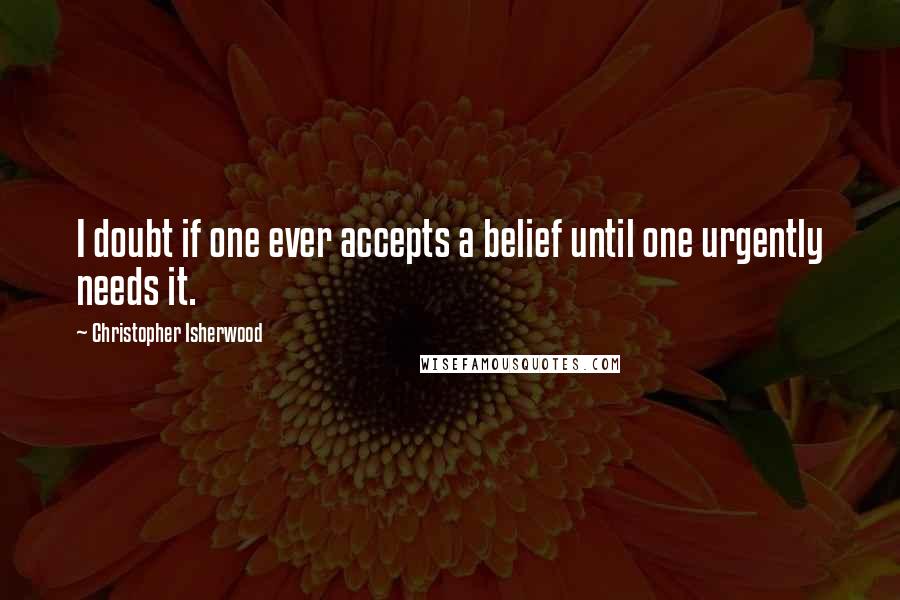 Christopher Isherwood Quotes: I doubt if one ever accepts a belief until one urgently needs it.