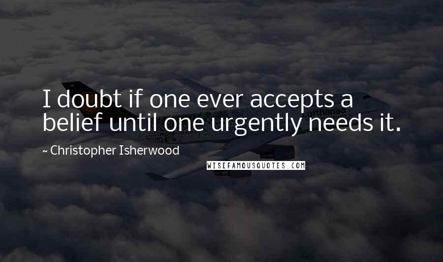 Christopher Isherwood Quotes: I doubt if one ever accepts a belief until one urgently needs it.