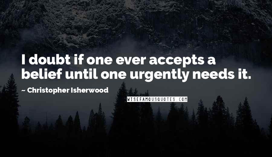 Christopher Isherwood Quotes: I doubt if one ever accepts a belief until one urgently needs it.