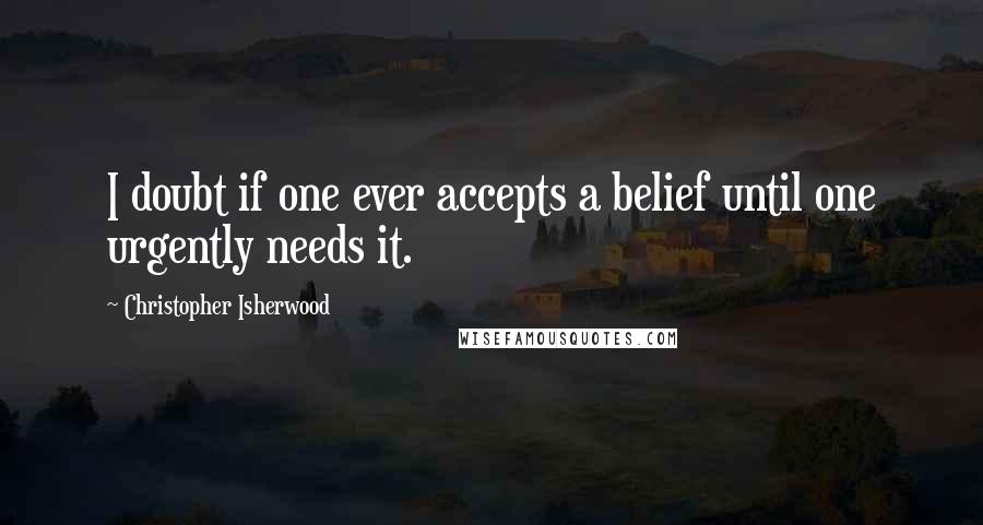 Christopher Isherwood Quotes: I doubt if one ever accepts a belief until one urgently needs it.