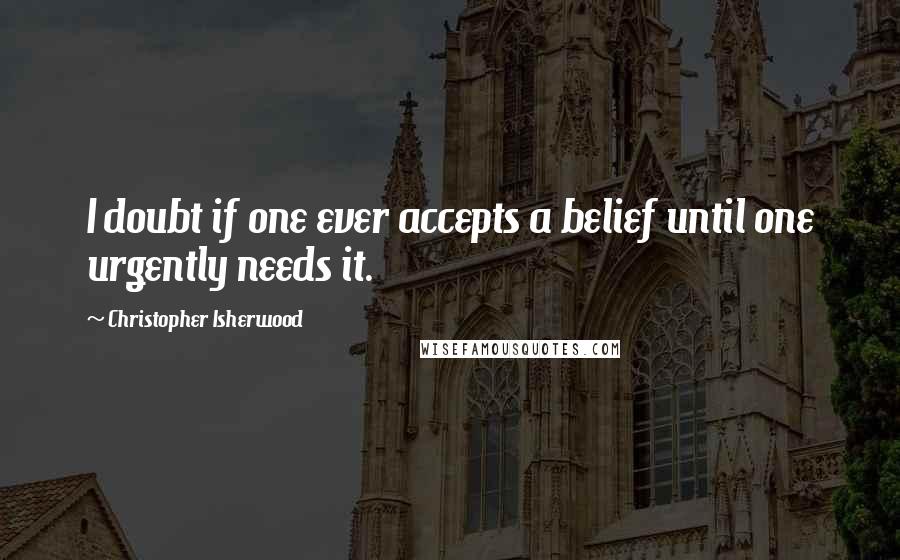 Christopher Isherwood Quotes: I doubt if one ever accepts a belief until one urgently needs it.