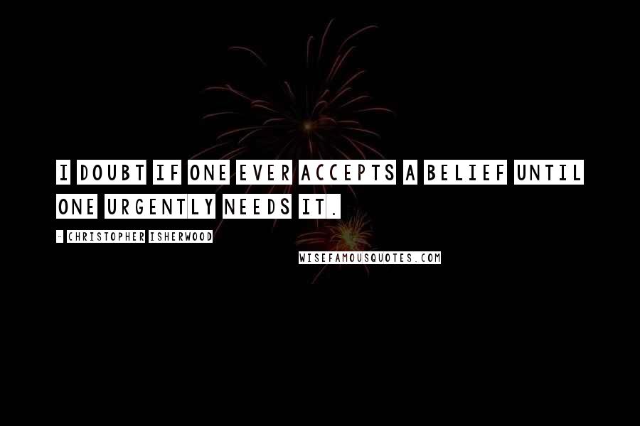 Christopher Isherwood Quotes: I doubt if one ever accepts a belief until one urgently needs it.