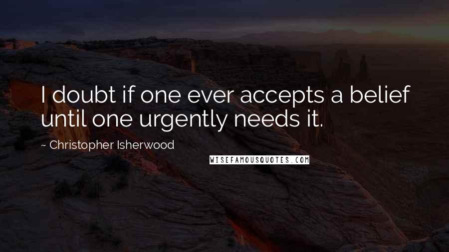 Christopher Isherwood Quotes: I doubt if one ever accepts a belief until one urgently needs it.