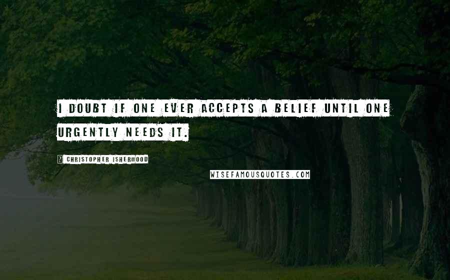 Christopher Isherwood Quotes: I doubt if one ever accepts a belief until one urgently needs it.