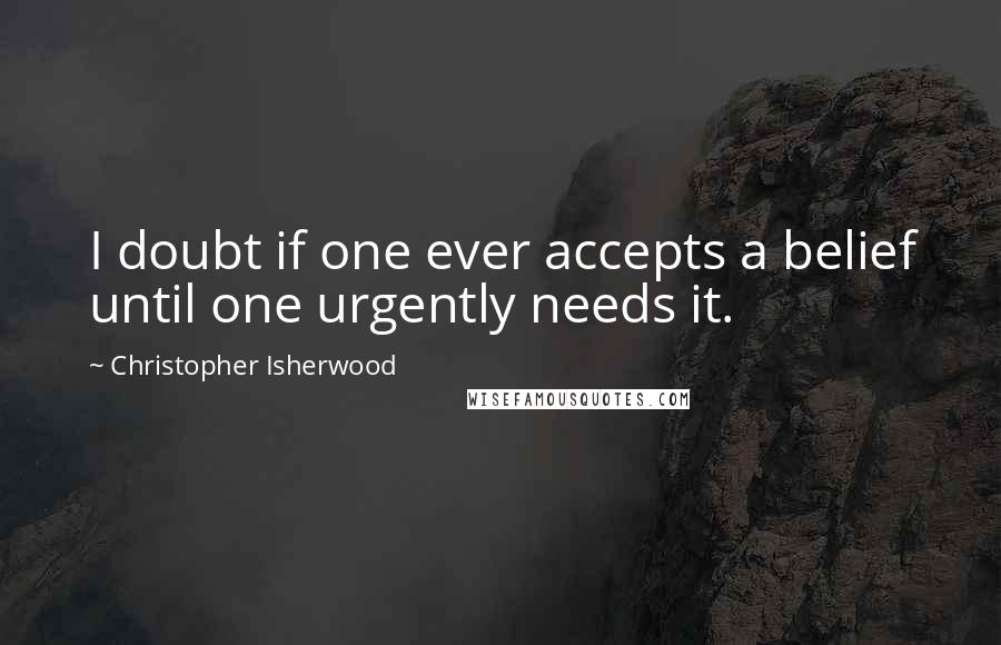 Christopher Isherwood Quotes: I doubt if one ever accepts a belief until one urgently needs it.