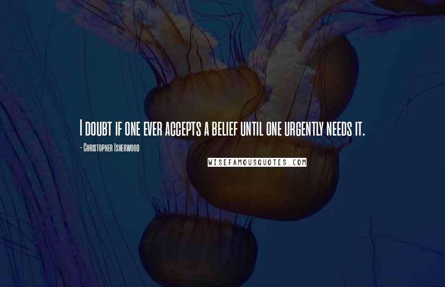 Christopher Isherwood Quotes: I doubt if one ever accepts a belief until one urgently needs it.