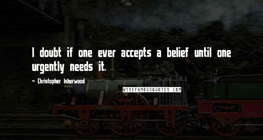 Christopher Isherwood Quotes: I doubt if one ever accepts a belief until one urgently needs it.