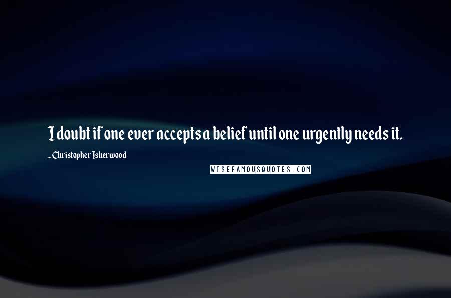 Christopher Isherwood Quotes: I doubt if one ever accepts a belief until one urgently needs it.