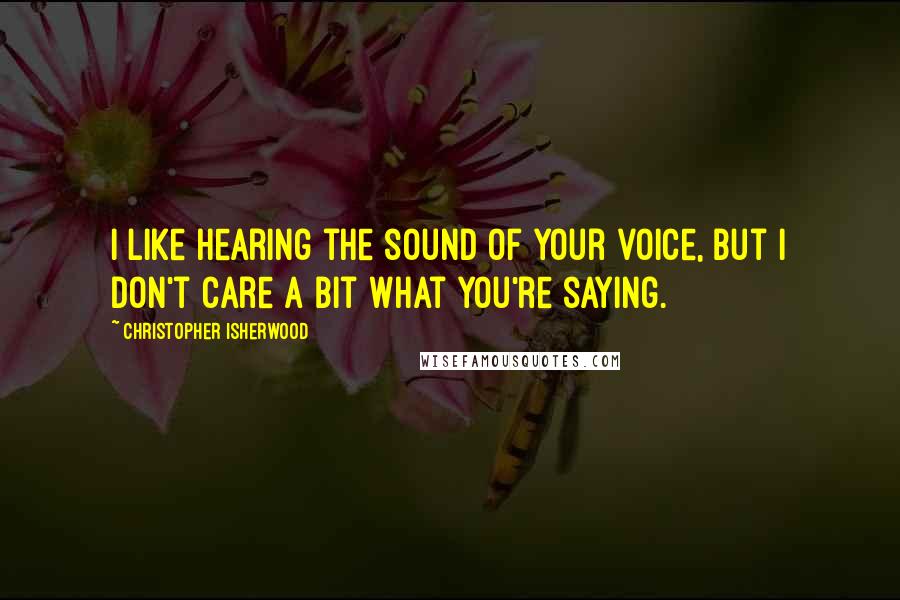 Christopher Isherwood Quotes: I like hearing the sound of your voice, but I don't care a bit what you're saying.