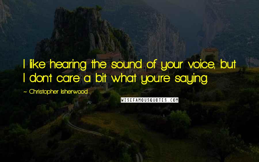 Christopher Isherwood Quotes: I like hearing the sound of your voice, but I don't care a bit what you're saying.