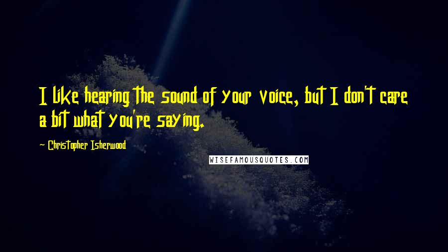 Christopher Isherwood Quotes: I like hearing the sound of your voice, but I don't care a bit what you're saying.