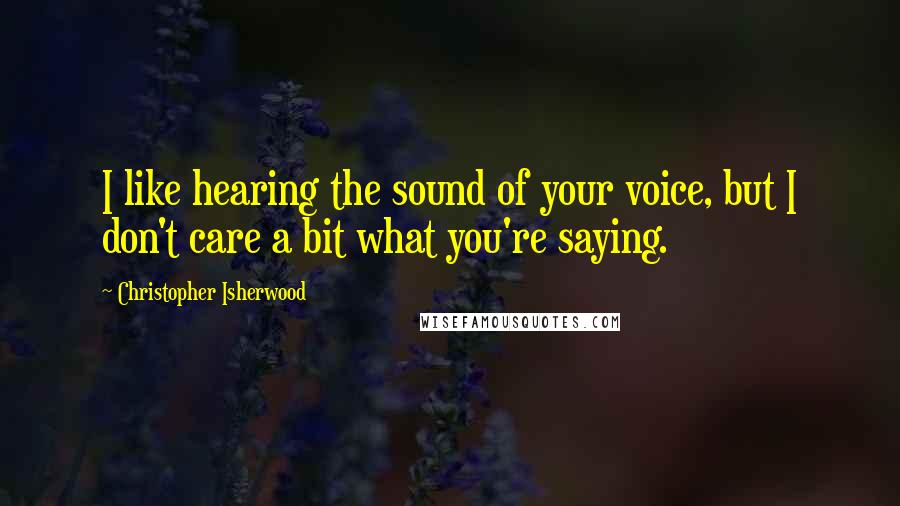 Christopher Isherwood Quotes: I like hearing the sound of your voice, but I don't care a bit what you're saying.