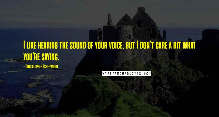 Christopher Isherwood Quotes: I like hearing the sound of your voice, but I don't care a bit what you're saying.