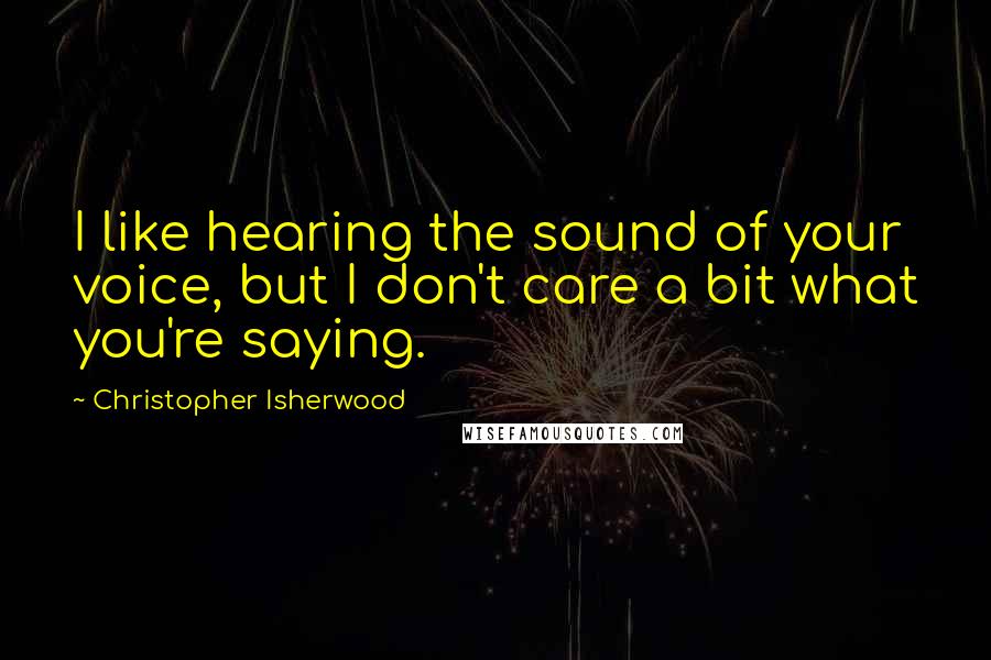 Christopher Isherwood Quotes: I like hearing the sound of your voice, but I don't care a bit what you're saying.