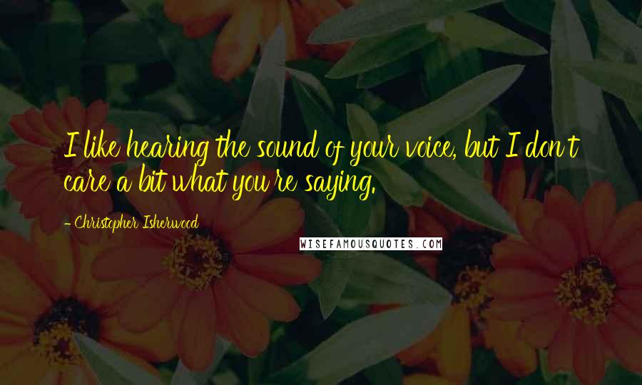 Christopher Isherwood Quotes: I like hearing the sound of your voice, but I don't care a bit what you're saying.