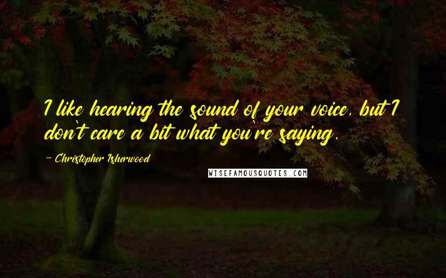 Christopher Isherwood Quotes: I like hearing the sound of your voice, but I don't care a bit what you're saying.