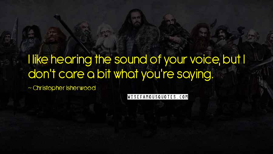 Christopher Isherwood Quotes: I like hearing the sound of your voice, but I don't care a bit what you're saying.