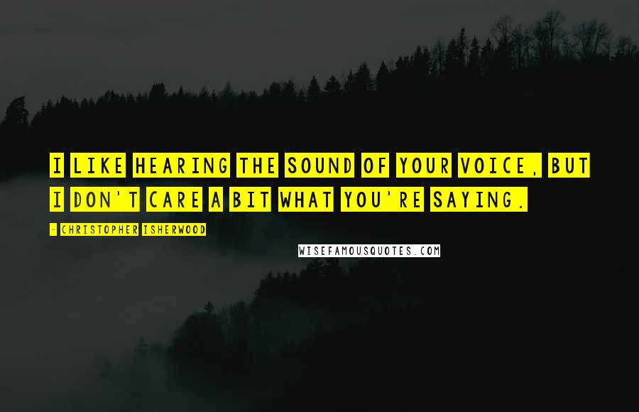 Christopher Isherwood Quotes: I like hearing the sound of your voice, but I don't care a bit what you're saying.