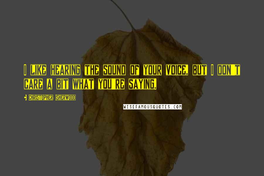 Christopher Isherwood Quotes: I like hearing the sound of your voice, but I don't care a bit what you're saying.