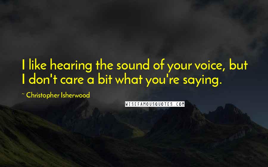 Christopher Isherwood Quotes: I like hearing the sound of your voice, but I don't care a bit what you're saying.