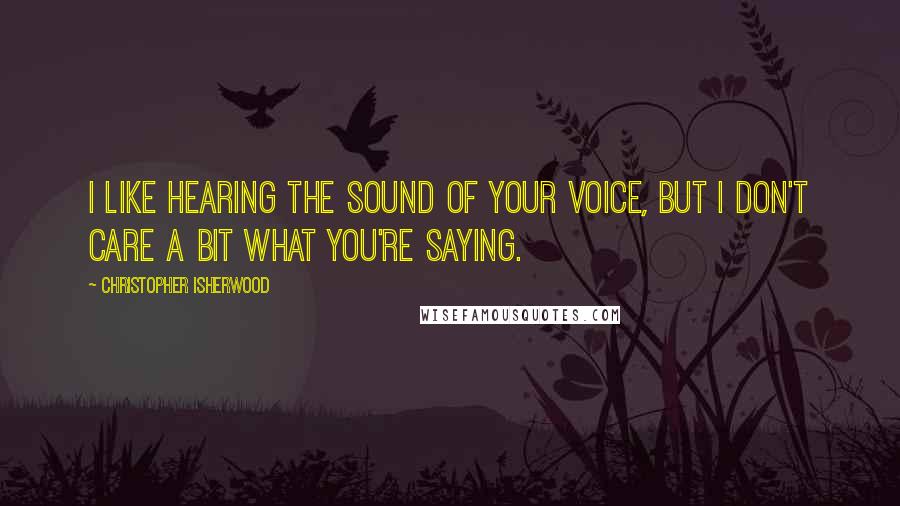 Christopher Isherwood Quotes: I like hearing the sound of your voice, but I don't care a bit what you're saying.