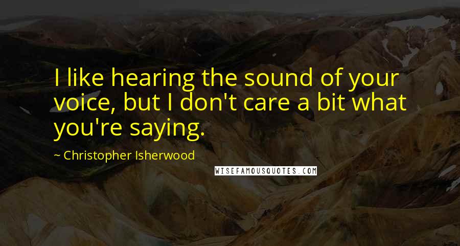 Christopher Isherwood Quotes: I like hearing the sound of your voice, but I don't care a bit what you're saying.