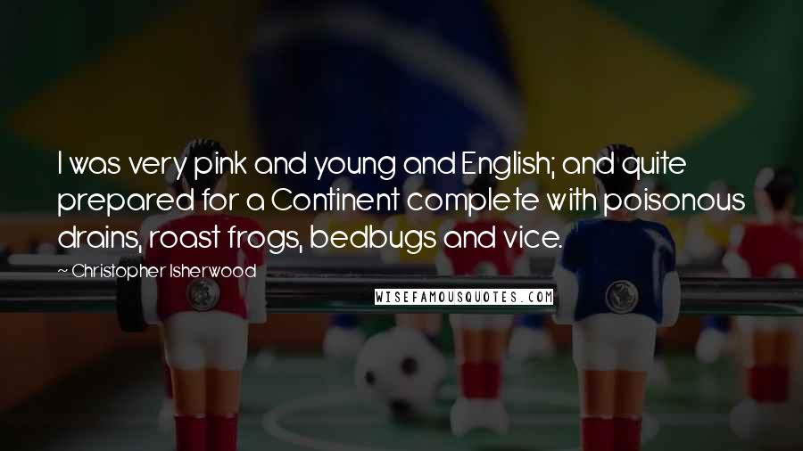 Christopher Isherwood Quotes: I was very pink and young and English; and quite prepared for a Continent complete with poisonous drains, roast frogs, bedbugs and vice.