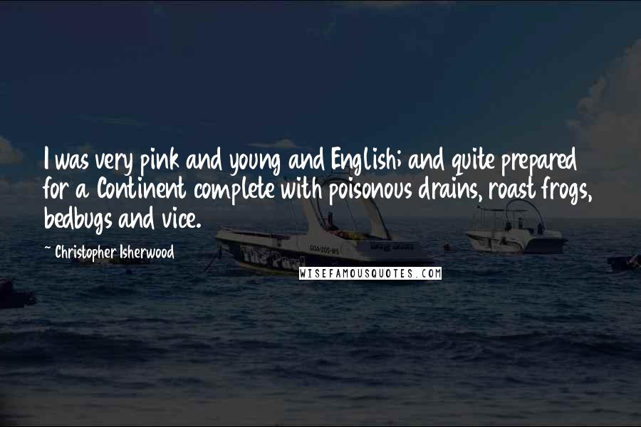 Christopher Isherwood Quotes: I was very pink and young and English; and quite prepared for a Continent complete with poisonous drains, roast frogs, bedbugs and vice.