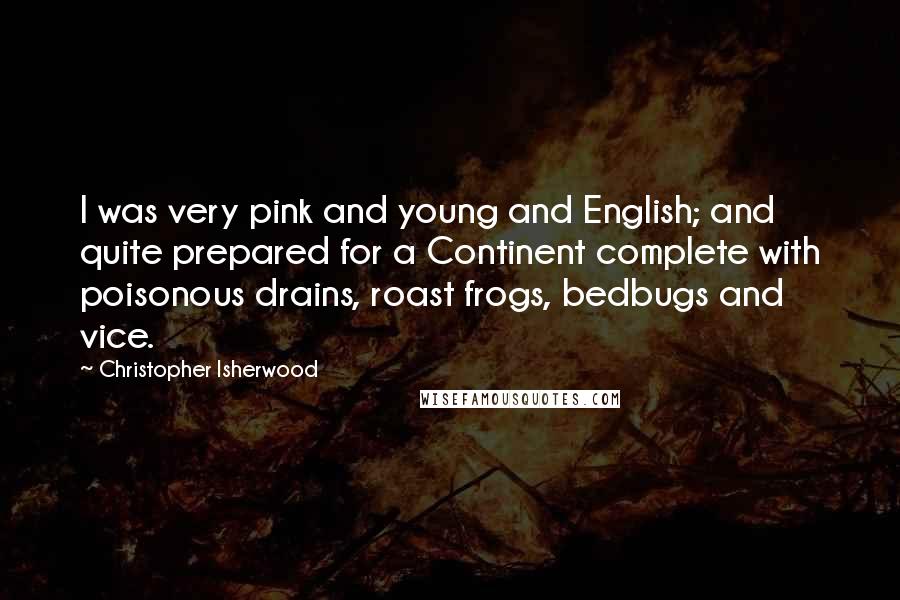 Christopher Isherwood Quotes: I was very pink and young and English; and quite prepared for a Continent complete with poisonous drains, roast frogs, bedbugs and vice.