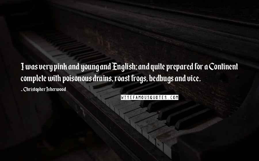 Christopher Isherwood Quotes: I was very pink and young and English; and quite prepared for a Continent complete with poisonous drains, roast frogs, bedbugs and vice.