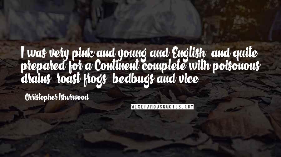 Christopher Isherwood Quotes: I was very pink and young and English; and quite prepared for a Continent complete with poisonous drains, roast frogs, bedbugs and vice.