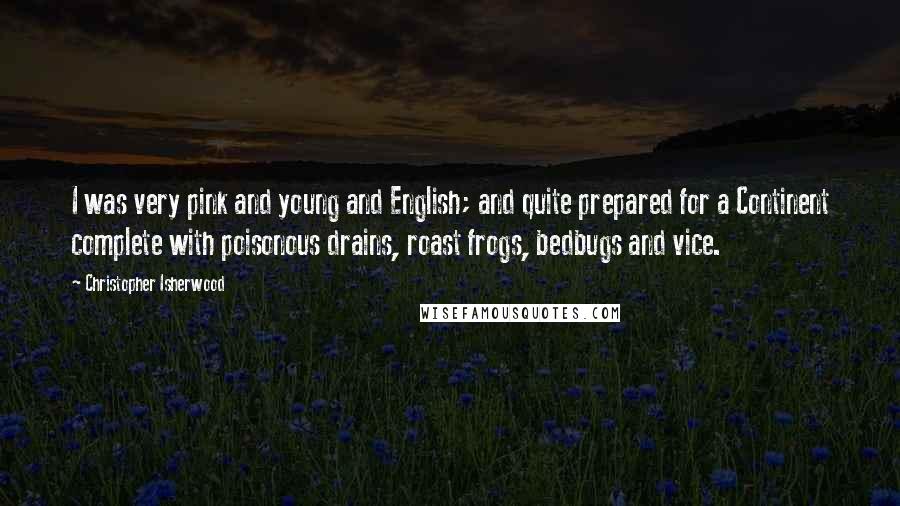Christopher Isherwood Quotes: I was very pink and young and English; and quite prepared for a Continent complete with poisonous drains, roast frogs, bedbugs and vice.