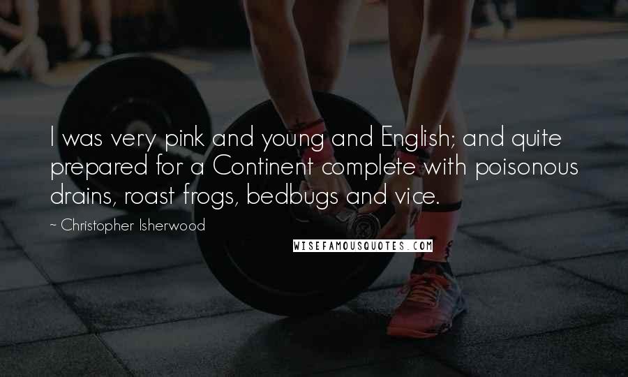 Christopher Isherwood Quotes: I was very pink and young and English; and quite prepared for a Continent complete with poisonous drains, roast frogs, bedbugs and vice.