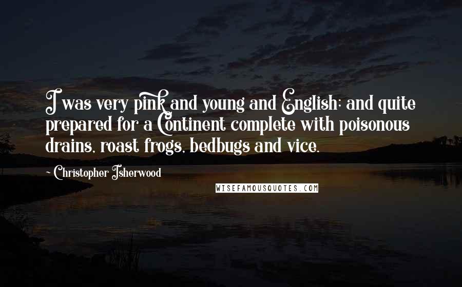 Christopher Isherwood Quotes: I was very pink and young and English; and quite prepared for a Continent complete with poisonous drains, roast frogs, bedbugs and vice.