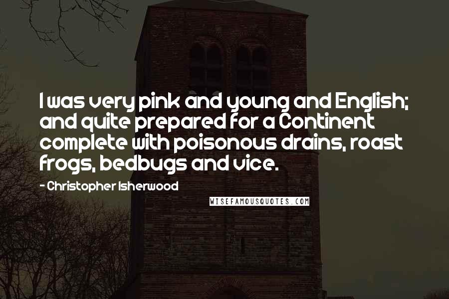 Christopher Isherwood Quotes: I was very pink and young and English; and quite prepared for a Continent complete with poisonous drains, roast frogs, bedbugs and vice.