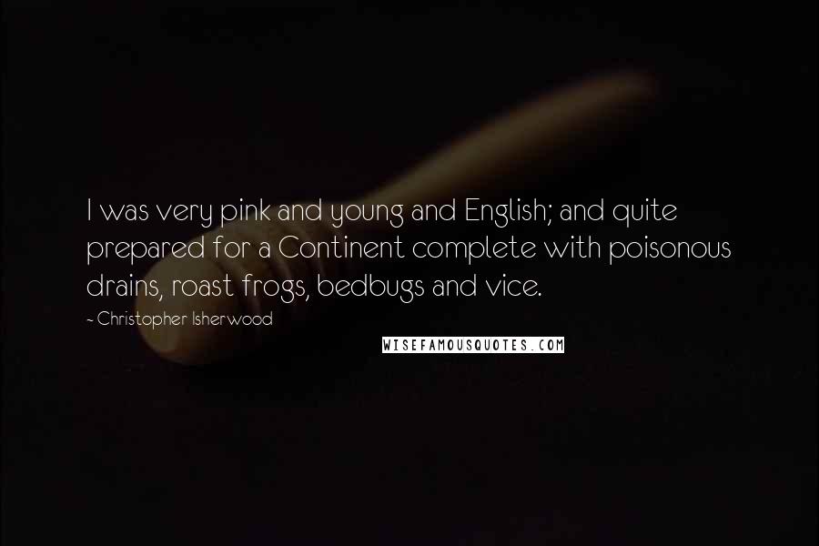 Christopher Isherwood Quotes: I was very pink and young and English; and quite prepared for a Continent complete with poisonous drains, roast frogs, bedbugs and vice.