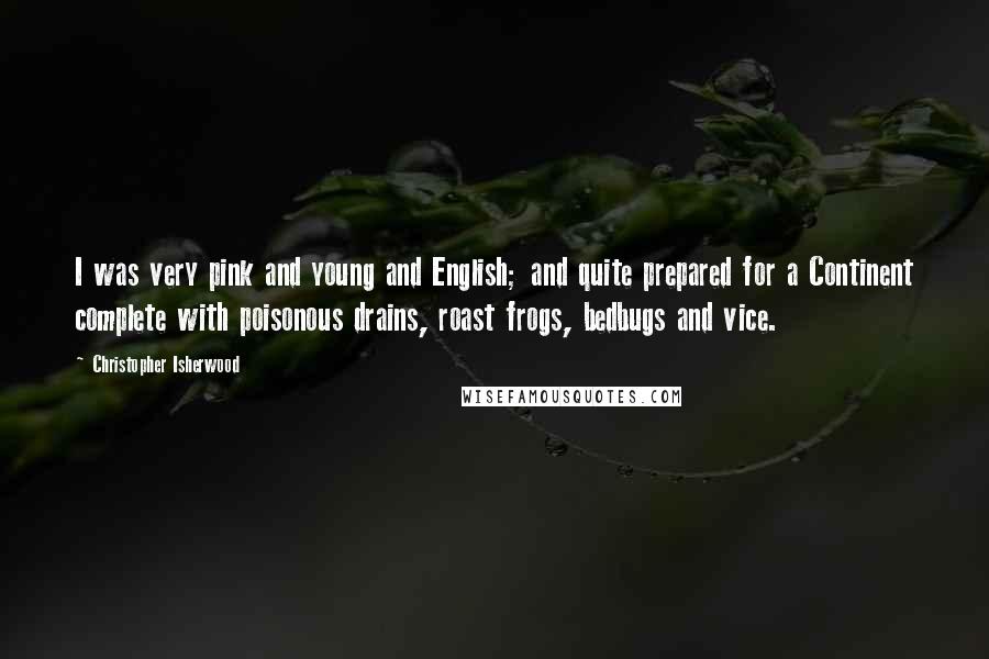 Christopher Isherwood Quotes: I was very pink and young and English; and quite prepared for a Continent complete with poisonous drains, roast frogs, bedbugs and vice.