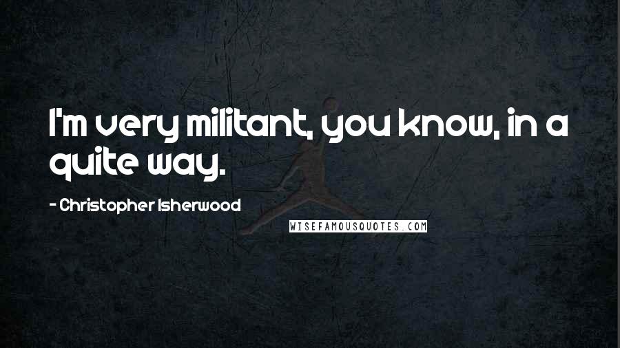 Christopher Isherwood Quotes: I'm very militant, you know, in a quite way.