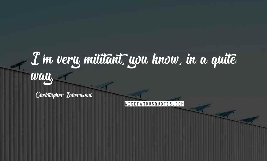 Christopher Isherwood Quotes: I'm very militant, you know, in a quite way.