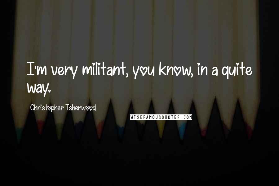 Christopher Isherwood Quotes: I'm very militant, you know, in a quite way.