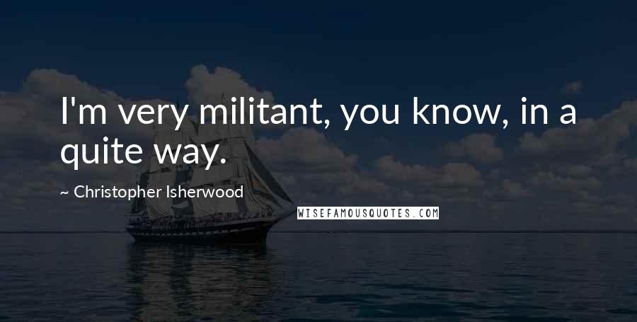 Christopher Isherwood Quotes: I'm very militant, you know, in a quite way.