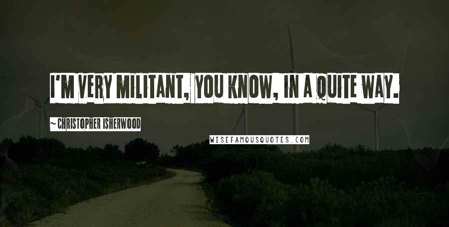 Christopher Isherwood Quotes: I'm very militant, you know, in a quite way.