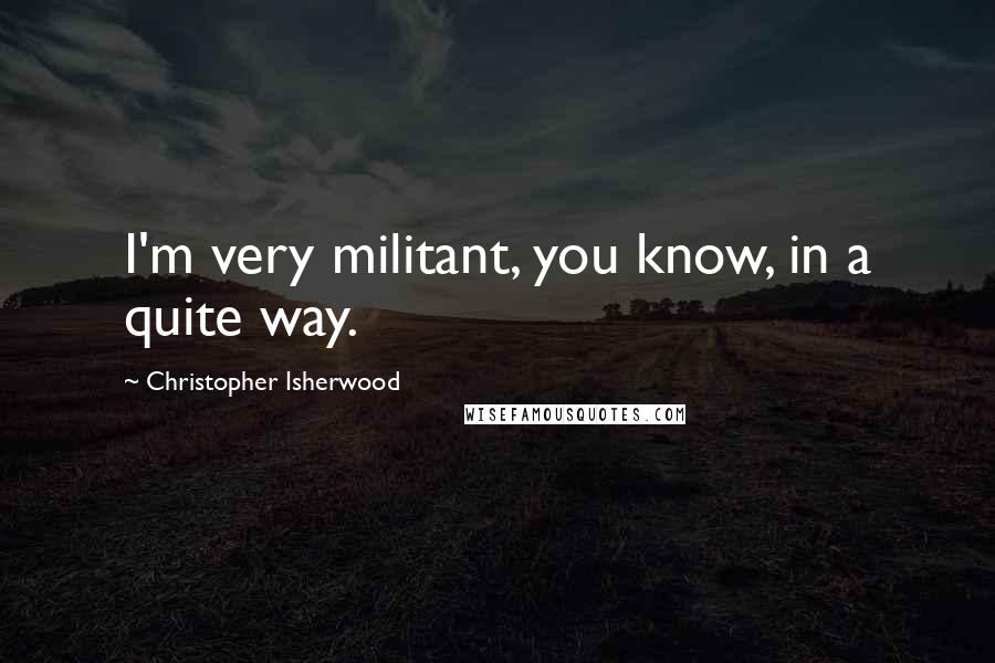 Christopher Isherwood Quotes: I'm very militant, you know, in a quite way.