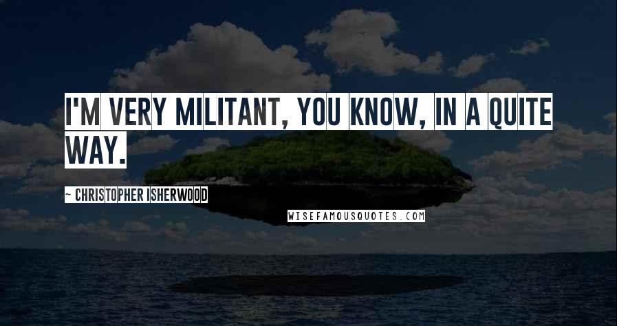 Christopher Isherwood Quotes: I'm very militant, you know, in a quite way.