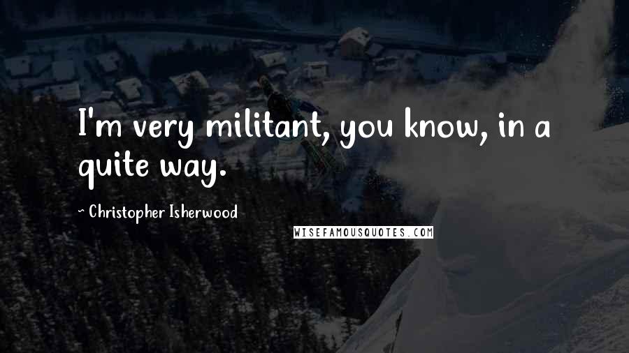 Christopher Isherwood Quotes: I'm very militant, you know, in a quite way.