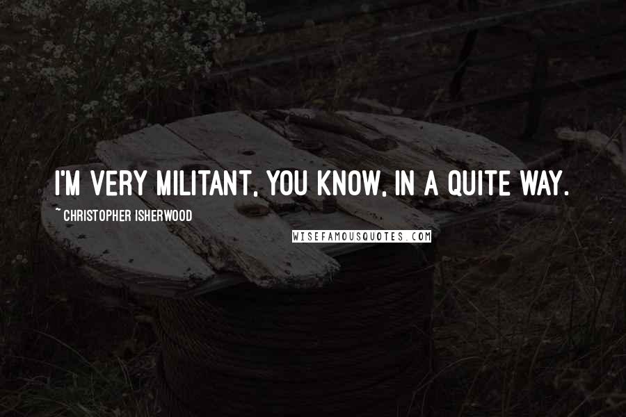 Christopher Isherwood Quotes: I'm very militant, you know, in a quite way.