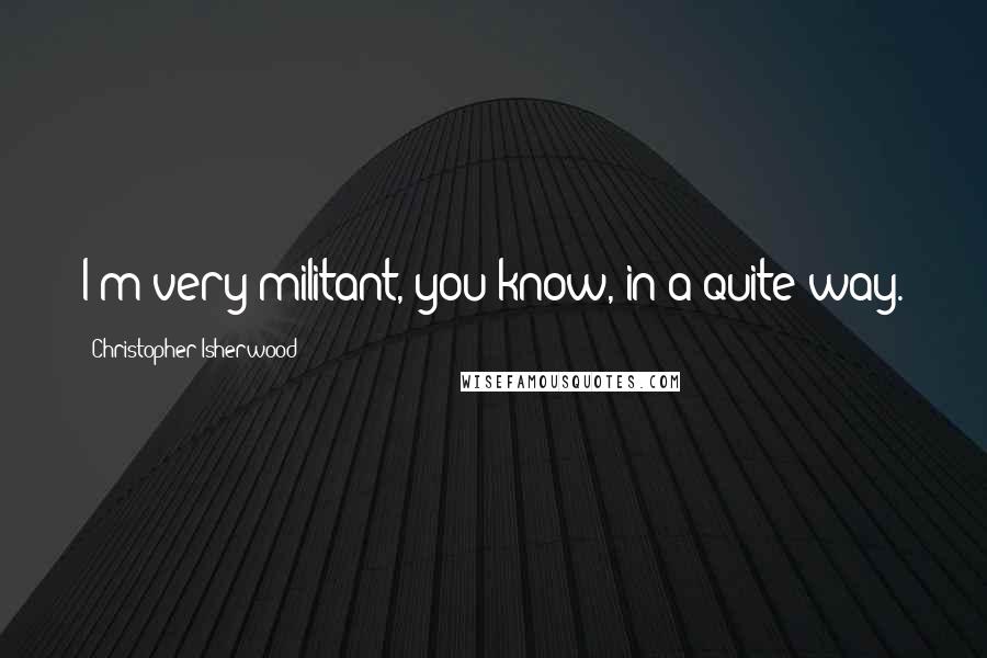 Christopher Isherwood Quotes: I'm very militant, you know, in a quite way.